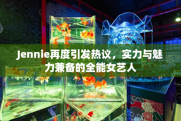 Jennie再度引发热议，实力与魅力兼备的全能女艺人