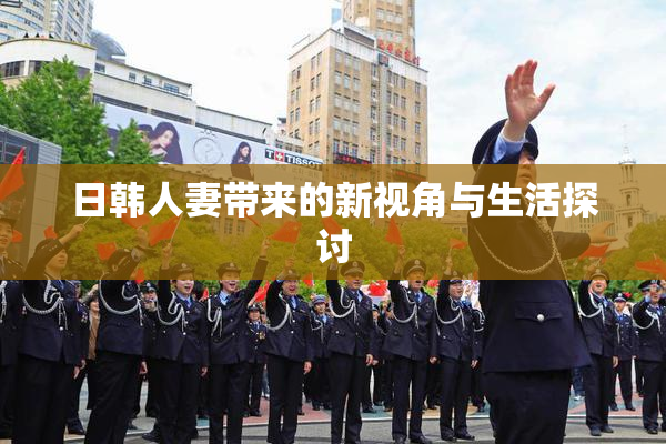 日韩人妻带来的新视角与生活探讨