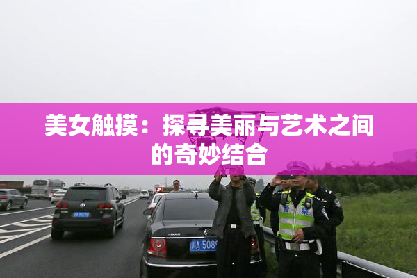 美女触摸：探寻美丽与艺术之间的奇妙结合
