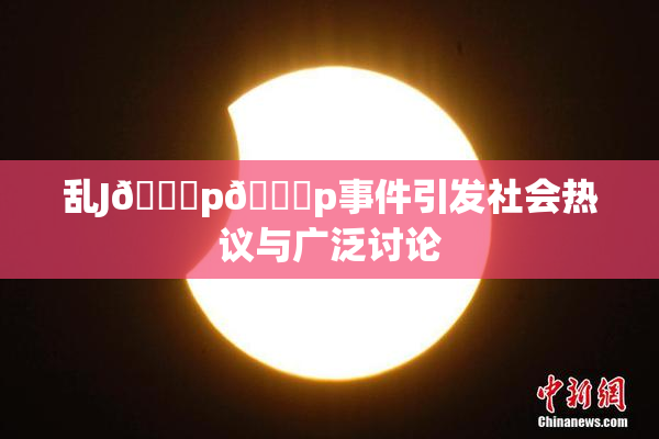 乱J🈚p🈚p事件引发社会热议与广泛讨论
