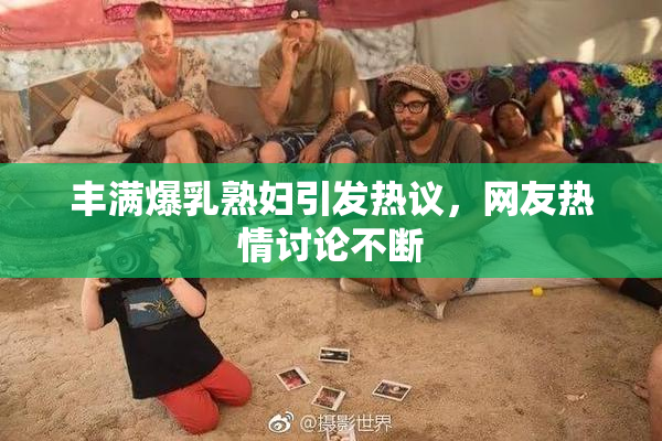 丰满爆乳熟妇引发热议，网友热情讨论不断