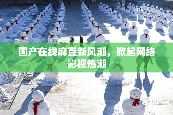 国产在线麻豆新风潮，掀起网络影视热潮