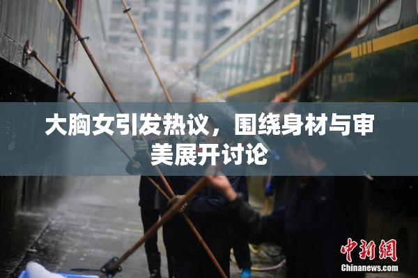 大胸女引发热议，围绕身材与审美展开讨论