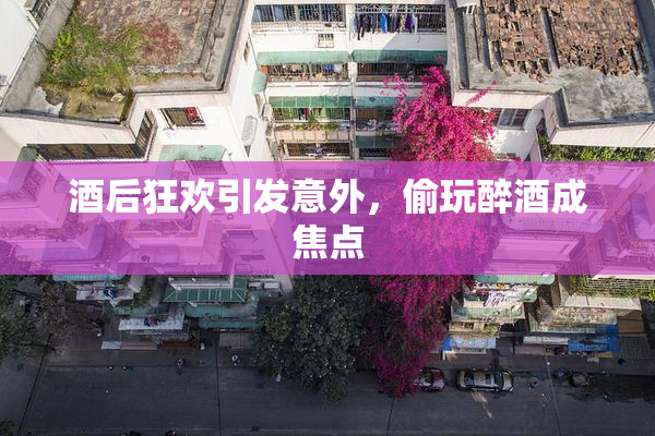 酒后狂欢引发意外，偷玩醉酒成焦点