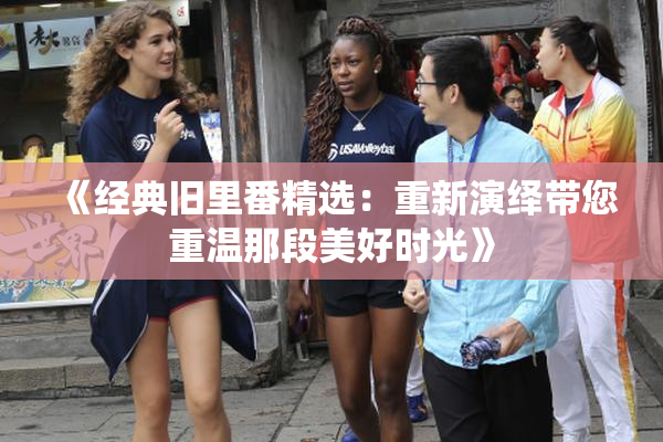 《经典旧里番精选：重新演绎带您重温那段美好时光》