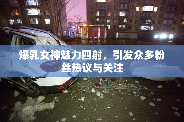 爆乳女神魅力四射，引发众多粉丝热议与关注