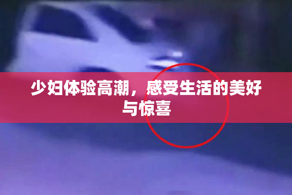 少妇体验高潮，感受生活的美好与惊喜