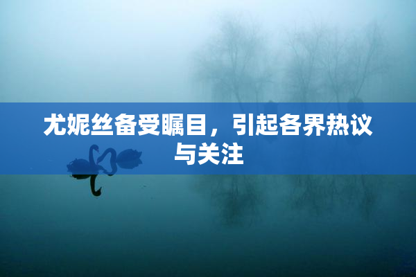尤妮丝备受瞩目，引起各界热议与关注