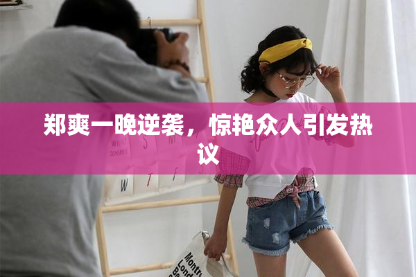 郑爽一晚逆袭，惊艳众人引发热议
