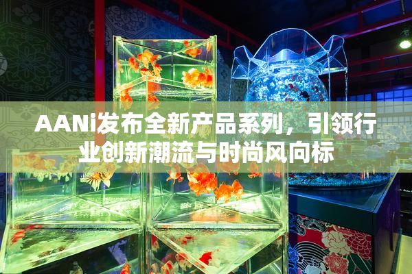 AANi发布全新产品系列，引领行业创新潮流与时尚风向标