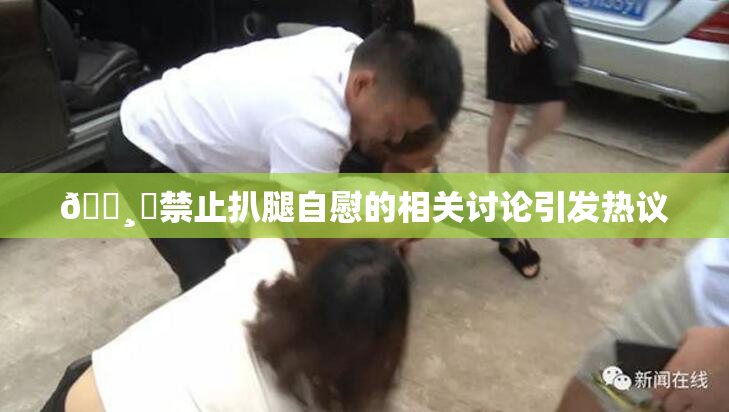 🌸‌禁止扒腿自慰的相关讨论引发热议