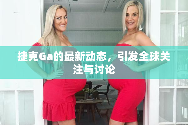 捷克Ga的最新动态，引发全球关注与讨论