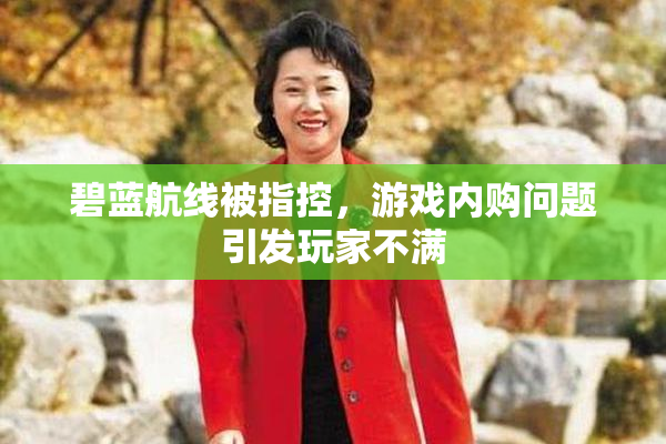 碧蓝航线被指控，游戏内购问题引发玩家不满