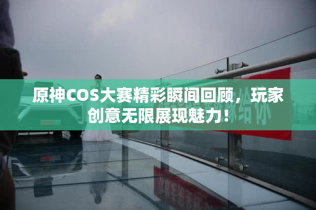 原神COS大赛精彩瞬间回顾，玩家创意无限展现魅力！
