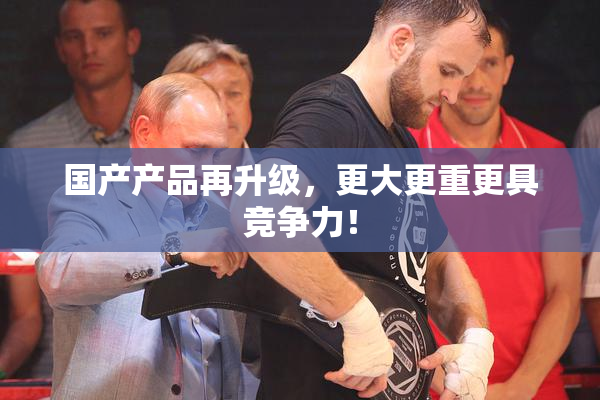 国产产品再升级，更大更重更具竞争力！