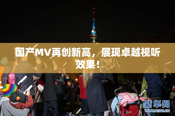 国产MV再创新高，展现卓越视听效果！