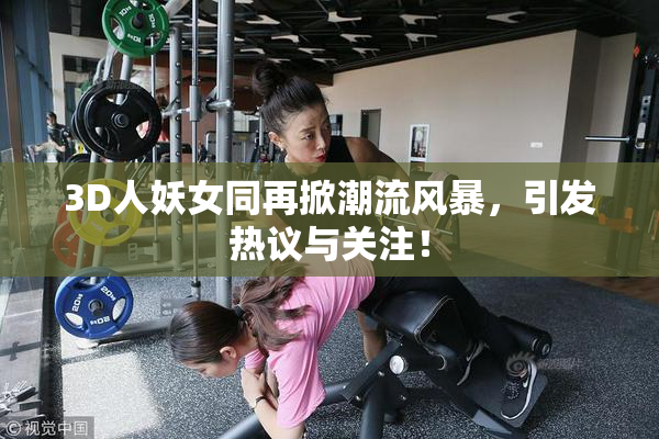 3D人妖女同再掀潮流风暴，引发热议与关注！