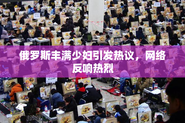 俄罗斯丰满少妇引发热议，网络反响热烈
