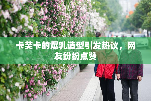 卡芙卡的爆乳造型引发热议，网友纷纷点赞