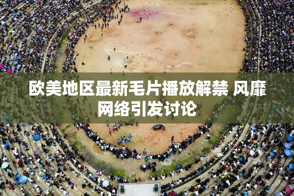 欧美地区最新毛片播放解禁 风靡网络引发讨论