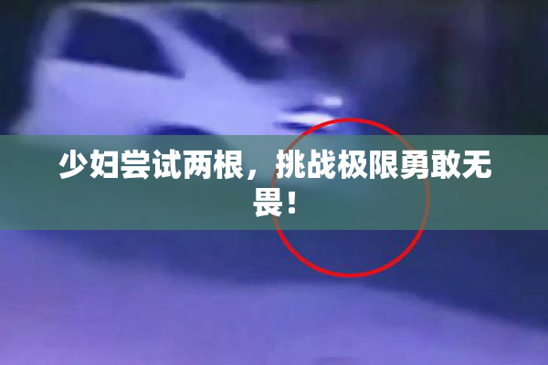 少妇尝试两根，挑战极限勇敢无畏！
