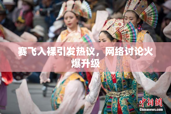 赛飞入裸引发热议，网络讨论火爆升级