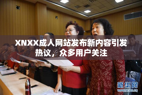 XNXX成人网站发布新内容引发热议，众多用户关注