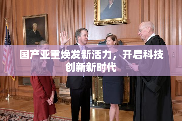 国产亚重焕发新活力，开启科技创新新时代