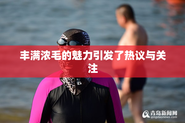 丰满浓毛的魅力引发了热议与关注