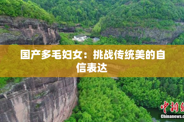 国产多毛妇女：挑战传统美的自信表达