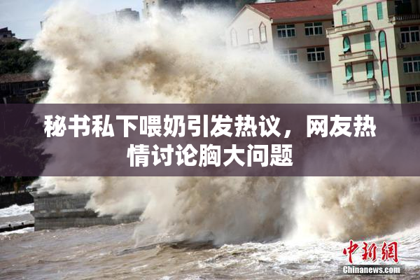 秘书私下喂奶引发热议，网友热情讨论胸大问题