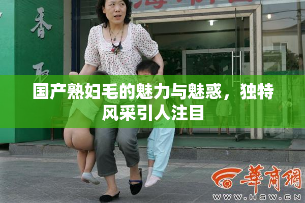 国产熟妇毛的魅力与魅惑，独特风采引人注目