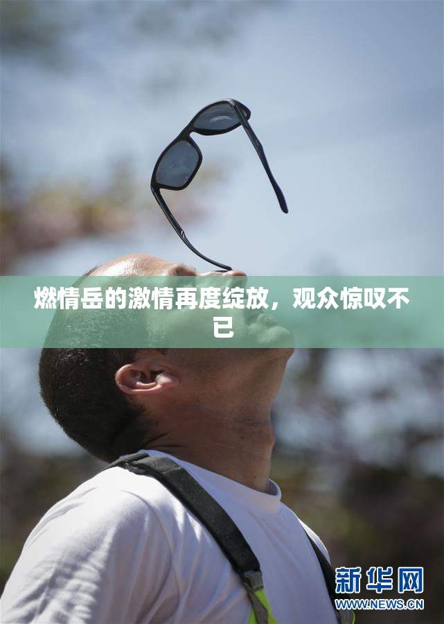 燃情岳的激情再度绽放，观众惊叹不已