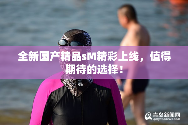 全新国产精品sM精彩上线，值得期待的选择！