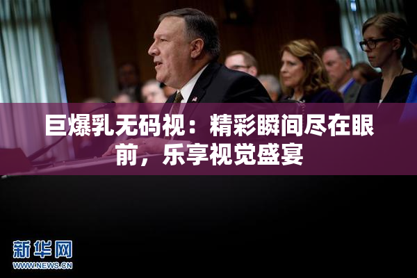 巨爆乳无码视：精彩瞬间尽在眼前，乐享视觉盛宴
