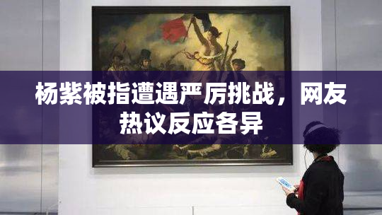 杨紫被指遭遇严厉挑战，网友热议反应各异