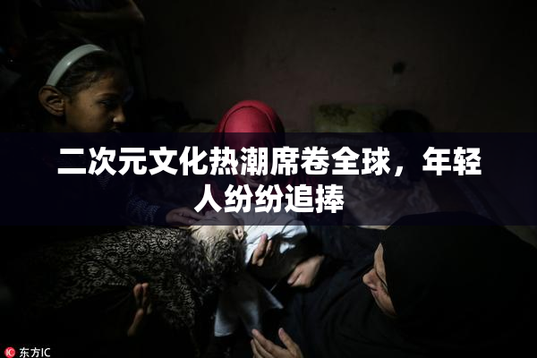 二次元文化热潮席卷全球，年轻人纷纷追捧