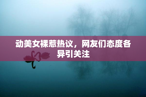 动美女裸惹热议，网友们态度各异引关注
