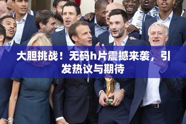 大胆挑战！无码h片震撼来袭，引发热议与期待