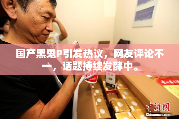 国产黑鬼P引发热议，网友评论不一，话题持续发酵中。