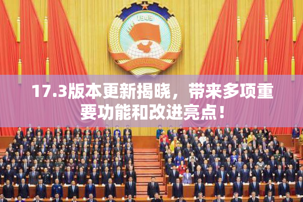 17.3版本更新揭晓，带来多项重要功能和改进亮点！