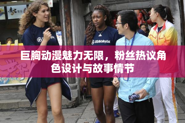 巨胸动漫魅力无限，粉丝热议角色设计与故事情节