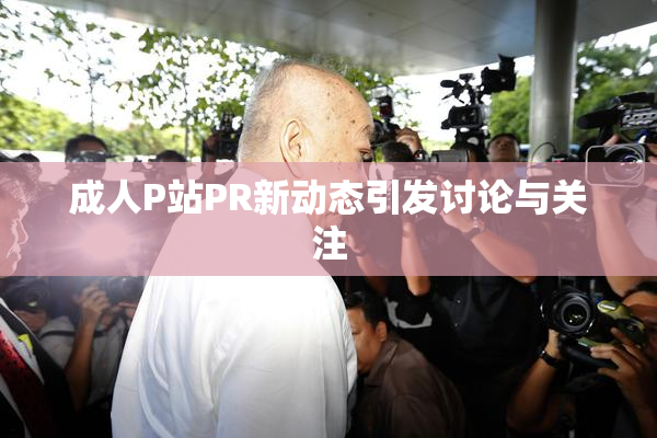 成人P站PR新动态引发讨论与关注