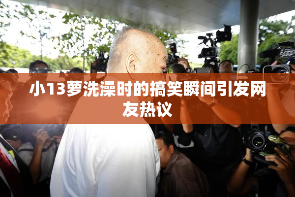 小13萝洗澡时的搞笑瞬间引发网友热议