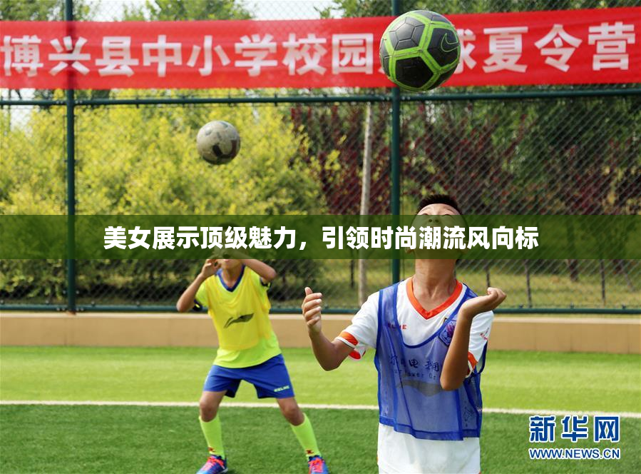 美女展示顶级魅力，引领时尚潮流风向标