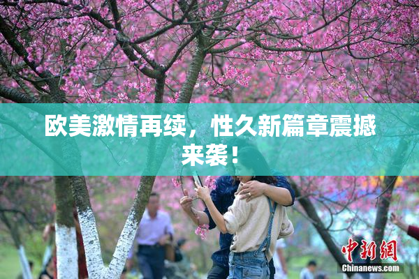 欧美激情再续，性久新篇章震撼来袭！