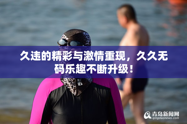 久违的精彩与激情重现，久久无码乐趣不断升级！