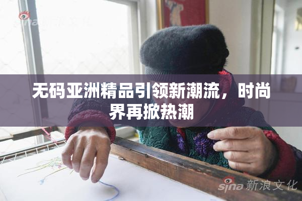无码亚洲精品引领新潮流，时尚界再掀热潮