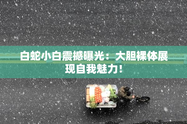白蛇小白震撼曝光：大胆裸体展现自我魅力！