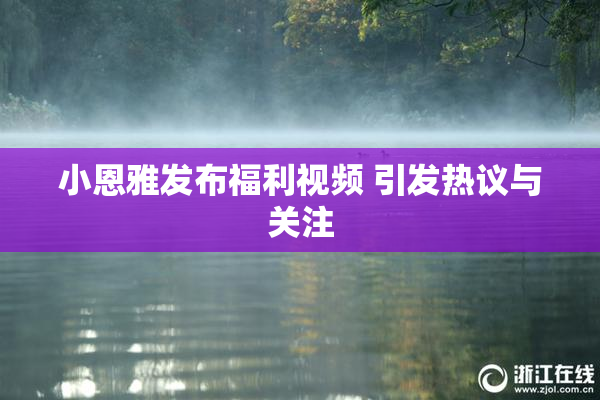 小恩雅发布福利视频 引发热议与关注